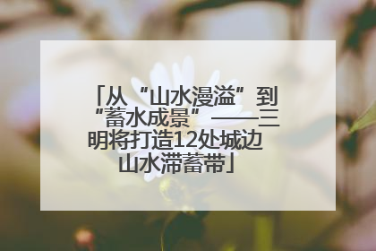 从“山水漫溢”到“蓄水成景”——三明将打造12处城边山水滞蓄带