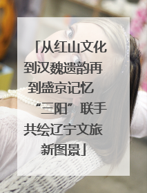 从红山文化到汉魏遗韵再到盛京记忆 “三阳”联手共绘辽宁文旅新图景