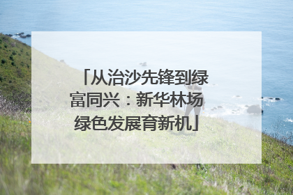 从治沙先锋到绿富同兴：新华林场绿色发展育新机