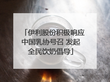 伊利股份积极响应中国乳协号召 发起全民饮奶倡导