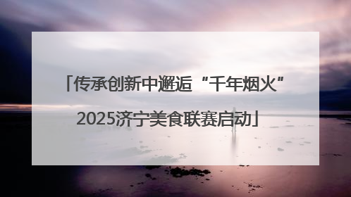 传承创新中邂逅“千年烟火” 2025济宁美食联赛启动