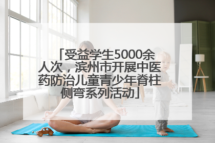 受益学生5000余人次，滨州市开展中医药防治儿童青少年脊柱侧弯系列活动
