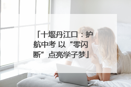 十堰丹江口：护航中考 以“零闪断”点亮学子梦