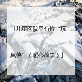 儿童医院里有位“玩具侠”（暖心故事）