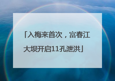 入梅来首次，富春江大坝开启11孔泄洪