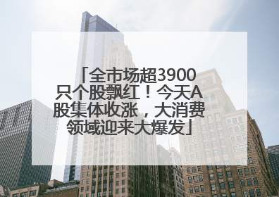 全市场超3900只个股飘红！今天A股集体收涨，大消费领域迎来大爆发