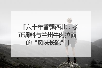 六十年香飘西北：孝正调料与兰州牛肉拉面的“风味长跑”