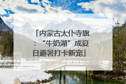 内蒙古太仆寺旗：“牛奶湖”成夏日避暑打卡新宠