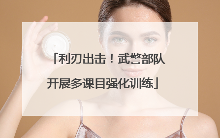 利刃出击！武警部队开展多课目强化训练