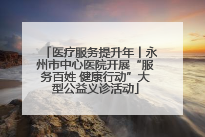 医疗服务提升年丨永州市中心医院开展“服务百姓 健康行动”大型公益义诊活动