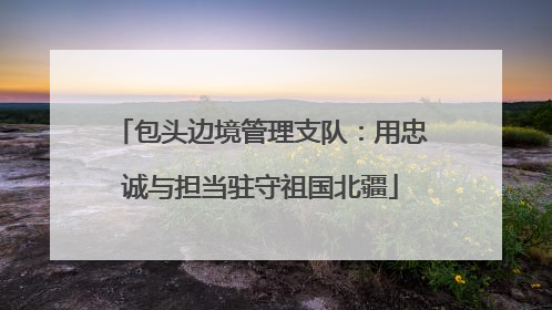 包头边境管理支队：用忠诚与担当驻守祖国北疆