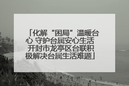 化解“困局”温暖台心 守护台属安心生活 开封市龙亭区台联积极解决台属生活难题