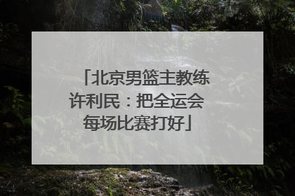 北京男篮主教练许利民：把全运会每场比赛打好
