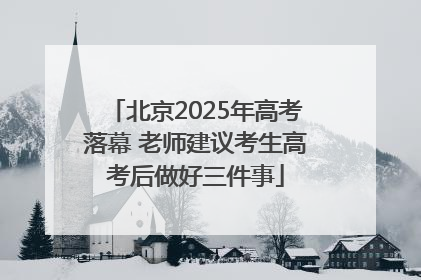 北京2025年高考落幕 老师建议考生高考后做好三件事