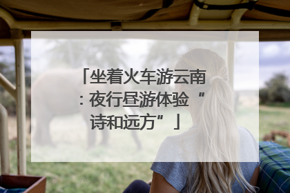 坐着火车游云南：夜行昼游体验“诗和远方”