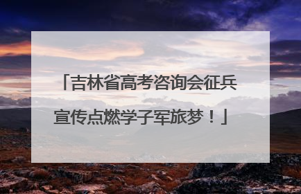 吉林省高考咨询会征兵宣传点燃学子军旅梦！