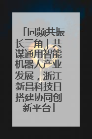 同频共振长三角｜共谋通用智能机器人产业发展，浙江新昌科技日搭建协同创新平台