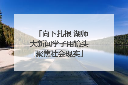 向下扎根 湖师大新闻学子用镜头聚焦社会现实
