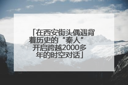 在西安街头偶遇背着历史的“秦人” 开启跨越2000多年的时空对话