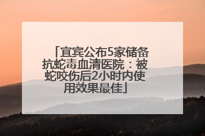 宜宾公布5家储备抗蛇毒血清医院：被蛇咬伤后2小时内使用效果最佳