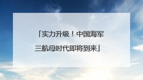 实力升级！中国海军三航母时代即将到来