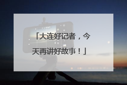 大连好记者，今天再讲好故事！