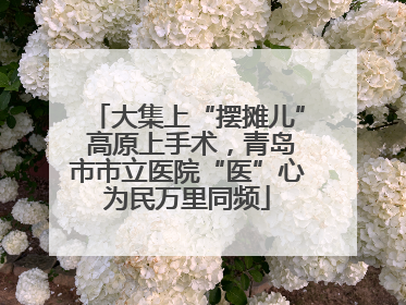 大集上“摆摊儿” 高原上手术，青岛市市立医院“医”心为民万里同频