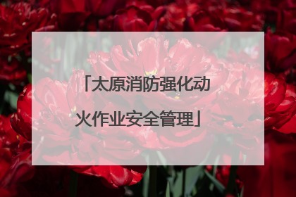 太原消防强化动火作业安全管理
