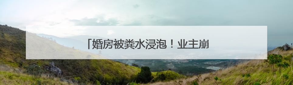 婚房被粪水浸泡！业主崩溃：全屋都是，无法接受