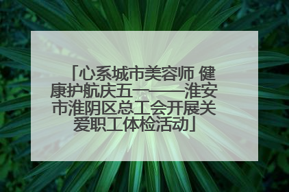 心系城市美容师 健康护航庆五一——淮安市淮阴区总工会开展关爱职工体检活动