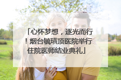 心怀梦想，逐光而行！烟台毓璜顶医院举行住院医师结业典礼