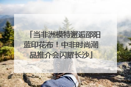 当非洲模特邂逅邵阳蓝印花布！中非时尚潮品推介会闪耀长沙