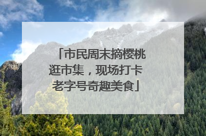 市民周末摘樱桃逛市集，现场打卡老字号奇趣美食