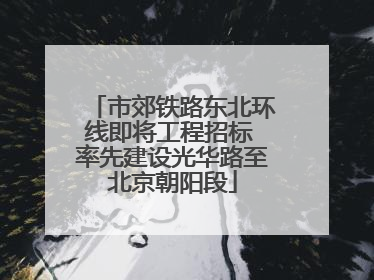 市郊铁路东北环线即将工程招标 率先建设光华路至北京朝阳段