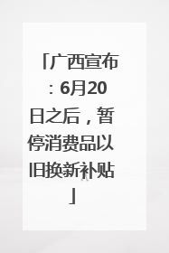 广西宣布：6月20日之后，暂停消费品以旧换新补贴