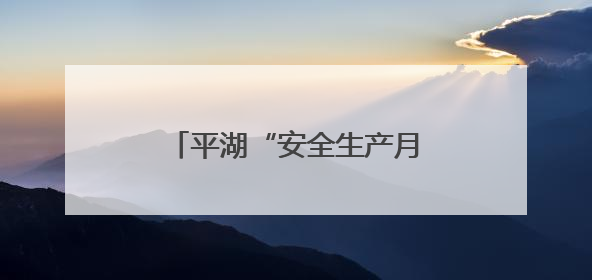 平湖“安全生产月”活动正式启动，全民共筑安全防线
