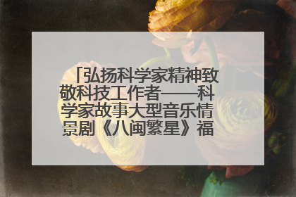弘扬科学家精神致敬科技工作者——科学家故事大型音乐情景剧《八闽繁星》福州首演侧记
