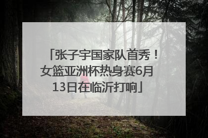 张子宇国家队首秀！女篮亚洲杯热身赛6月13日在临沂打响