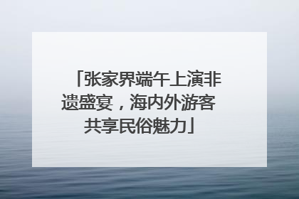 张家界端午上演非遗盛宴，海内外游客共享民俗魅力
