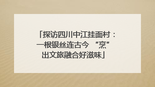 探访四川中江挂面村：一根银丝连古今 “烹”出文旅融合好滋味