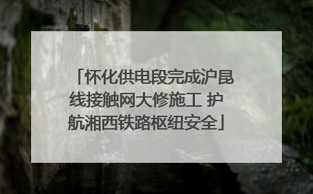 怀化供电段完成沪昆线接触网大修施工 护航湘西铁路枢纽安全