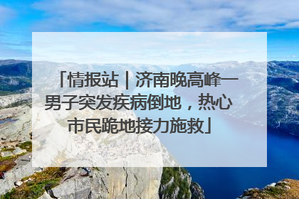 情报站｜济南晚高峰一男子突发疾病倒地，热心市民跪地接力施救