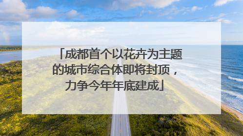 成都首个以花卉为主题的城市综合体即将封顶，力争今年年底建成