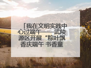 我在文明实践中心过端午——武陵源区开展“粽叶飘香庆端午 书香童趣迎六一”活动