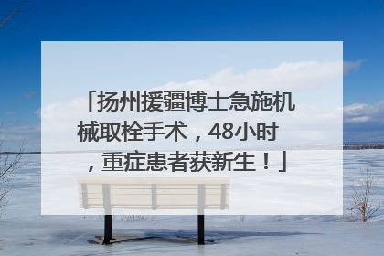 扬州援疆博士急施机械取栓手术，48小时，重症患者获新生！