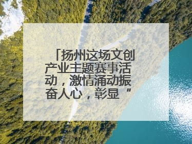 扬州这场文创产业主题赛事活动，激情涌动振奋人心，彰显“青春力量”