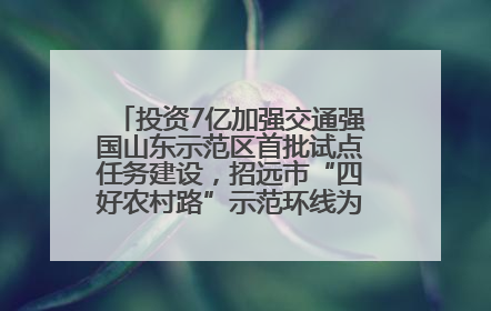 投资7亿加强交通强国山东示范区首批试点任务建设，招远市“四好农村路”示范环线为乡村振兴“开路”