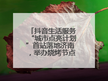 抖音生活服务“城市点亮计划”首站落地济南，举办烧烤节点亮“夜经济”