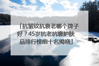 抗皱纹抗衰老哪个牌子好？45岁抗老抗衰护肤品排行榜前十名揭晓