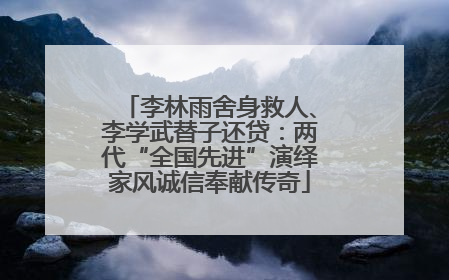 李林雨舍身救人、李学武替子还贷：两代“全国先进”演绎家风诚信奉献传奇